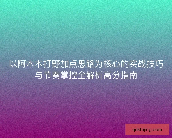 以阿木木打野加点思路为核心的实战技巧与节奏掌控全解析高分指南