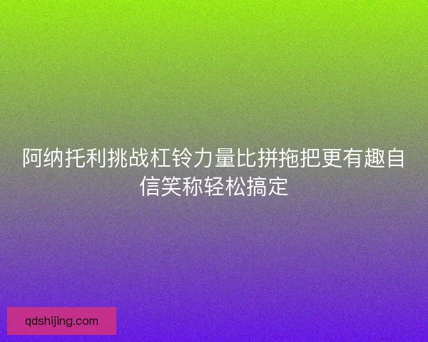 阿纳托利挑战杠铃力量比拼拖把更有趣自信笑称轻松搞定